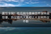 震惊全网！吃瓜网今晚麻豆传媒映画惊爆，热议圈内人真相让人全网热议不断