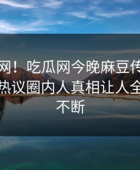 震惊全网！吃瓜网今晚麻豆传媒映画惊爆，热议圈内人真相让人全网热议不断