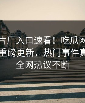 麻豆制片厂入口速看！吃瓜网麻豆游戏实时重磅更新，热门事件真相大白全网热议不断