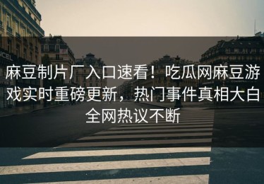 麻豆制片厂入口速看！吃瓜网麻豆游戏实时重磅更新，热门事件真相大白全网热议不断