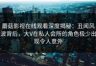 蘑菇影视在线观看深度揭秘：丑闻风波背后，大V在私人会所的角色极少出现令人意外