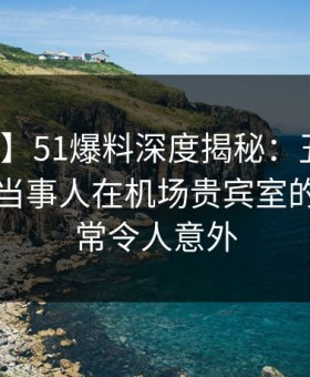 【独家】51爆料深度揭秘：丑闻风波背后，当事人在机场贵宾室的角色异常令人意外