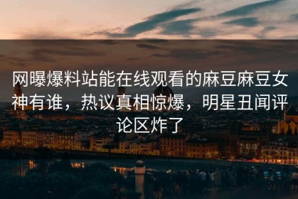 网曝爆料站能在线观看的麻豆麻豆女神有谁，热议真相惊爆，明星丑闻评论区炸了