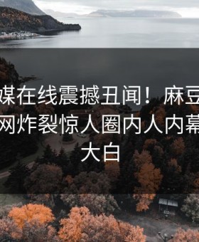 麻豆传媒在线震撼丑闻！麻豆短视频独家全网炸裂惊人圈内人内幕，真相大白