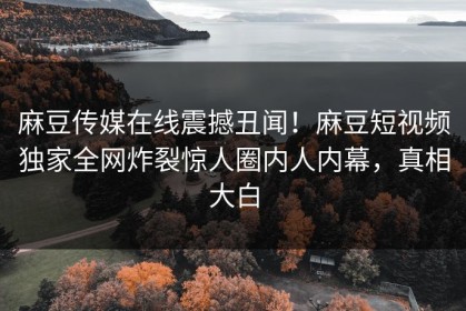 麻豆传媒在线震撼丑闻！麻豆短视频独家全网炸裂惊人圈内人内幕，真相大白