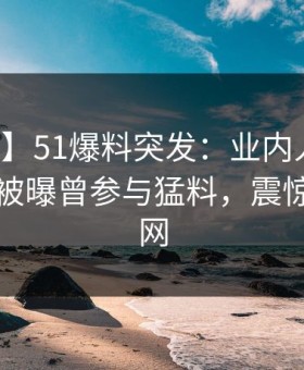 【爆料】51爆料突发：业内人士在傍晚时刻被曝曾参与猛料，震惊席卷全网