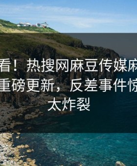 直击速看！热搜网麻豆传媒麻豆tv在线观看重磅更新，反差事件惊爆细节太炸裂