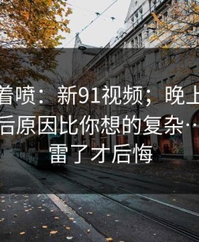 先别急着喷：新91视频；晚上刷的时候；背后原因比你想的复杂…别等踩雷了才后悔
