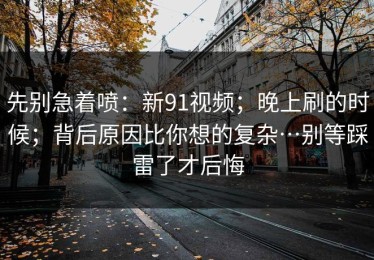 先别急着喷：新91视频；晚上刷的时候；背后原因比你想的复杂…别等踩雷了才后悔