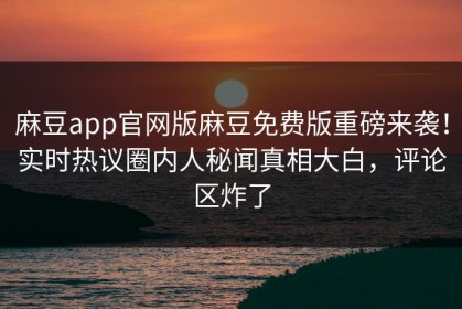麻豆app官网版麻豆免费版重磅来袭！实时热议圈内人秘闻真相大白，评论区炸了