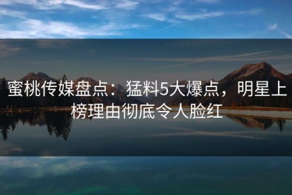 蜜桃传媒盘点：猛料5大爆点，明星上榜理由彻底令人脸红