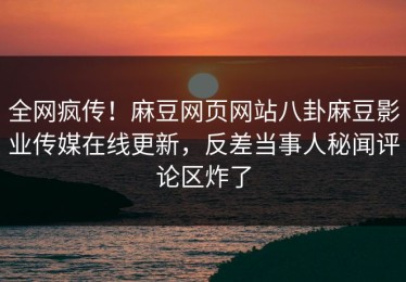 全网疯传！麻豆网页网站八卦麻豆影业传媒在线更新，反差当事人秘闻评论区炸了