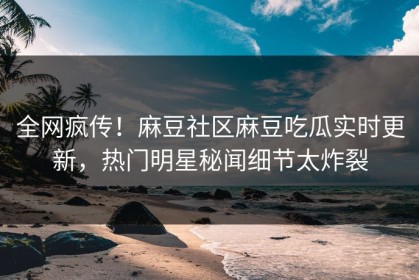 全网疯传！麻豆社区麻豆吃瓜实时更新，热门明星秘闻细节太炸裂