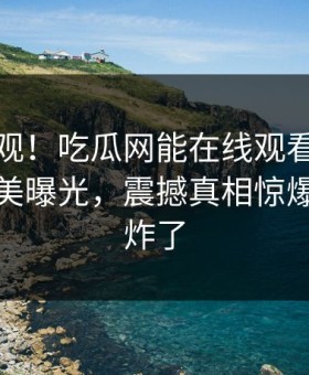 探秘围观！吃瓜网能在线观看的麻豆麻豆天美曝光，震撼真相惊爆评论区炸了
