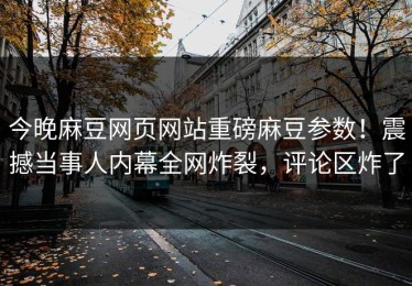 今晚麻豆网页网站重磅麻豆参数！震撼当事人内幕全网炸裂，评论区炸了