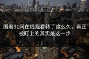 围着91网在线观看转了这么久，真正被盯上的其实是这一步