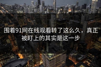围着91网在线观看转了这么久，真正被盯上的其实是这一步