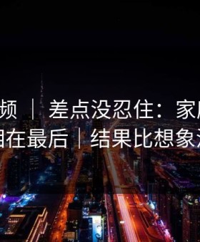蘑菇视频 ｜ 差点没忍住：家庭小事，真相在最后｜结果比想象温柔