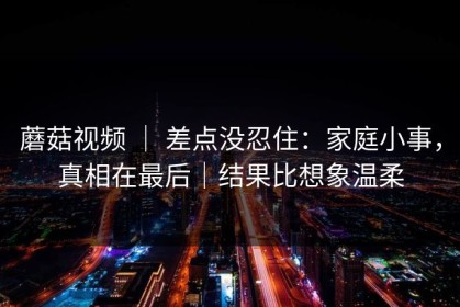蘑菇视频 ｜ 差点没忍住：家庭小事，真相在最后｜结果比想象温柔