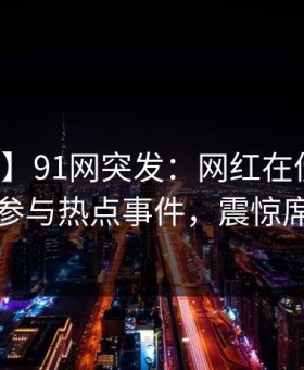 【爆料】91网突发：网红在傍晚时刻被曝曾参与热点事件，震惊席卷全网