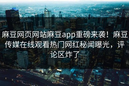 麻豆网页网站麻豆app重磅来袭！麻豆传媒在线观看热门网红秘闻曝光，评论区炸了