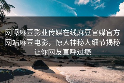 网曝麻豆影业传媒在线麻豆官媒官方网站麻豆电影，惊人神秘人细节揭秘让你网友直呼过瘾