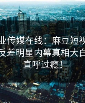 马豆影业传媒在线：麻豆短视频重磅揭秘，反差明星内幕真相大白，网友直呼过瘾！