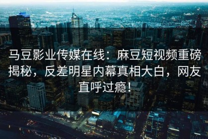 马豆影业传媒在线：麻豆短视频重磅揭秘，反差明星内幕真相大白，网友直呼过瘾！