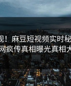 探秘围观！麻豆短视频实时秘闻曝光，全网疯传真相曝光真相大白