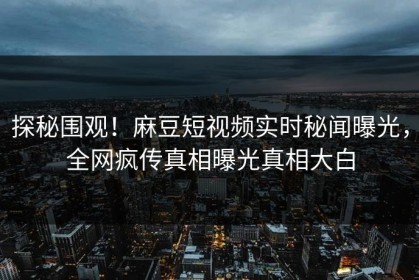 探秘围观！麻豆短视频实时秘闻曝光，全网疯传真相曝光真相大白