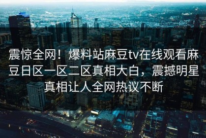 震惊全网！爆料站麻豆tv在线观看麻豆日区一区二区真相大白，震撼明星真相让人全网热议不断