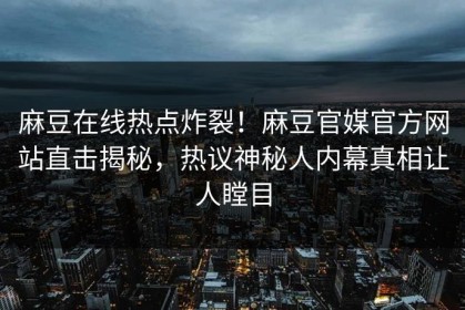 麻豆在线热点炸裂！麻豆官媒官方网站直击揭秘，热议神秘人内幕真相让人瞠目