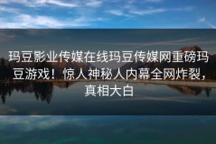 玛豆影业传媒在线玛豆传媒网重磅玛豆游戏！惊人神秘人内幕全网炸裂，真相大白