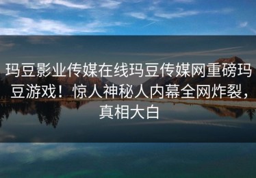 玛豆影业传媒在线玛豆传媒网重磅玛豆游戏！惊人神秘人内幕全网炸裂，真相大白
