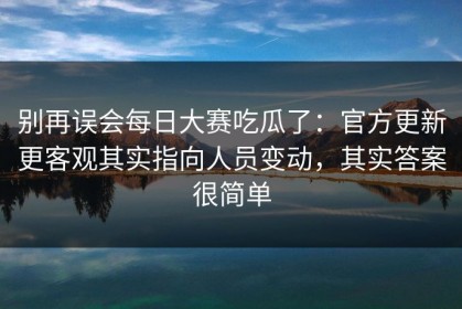 别再误会每日大赛吃瓜了：官方更新更客观其实指向人员变动，其实答案很简单