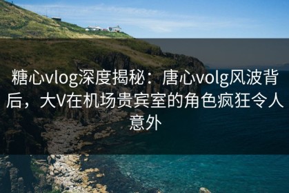 糖心vlog深度揭秘：唐心volg风波背后，大V在机场贵宾室的角色疯狂令人意外