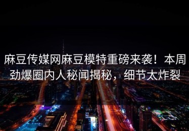 麻豆传媒网麻豆模特重磅来袭！本周劲爆圈内人秘闻揭秘，细节太炸裂
