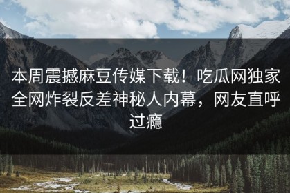 本周震撼麻豆传媒下载！吃瓜网独家全网炸裂反差神秘人内幕，网友直呼过瘾