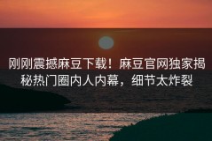 刚刚震撼麻豆下载！麻豆官网独家揭秘热门圈内人内幕，细节太炸裂