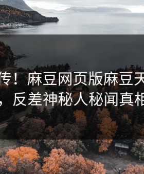全网疯传！麻豆网页版麻豆天美刚刚更新，反差神秘人秘闻真相大白