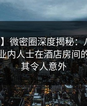 【速报】微密圈深度揭秘：八卦风波背后，业内人士在酒店房间的角色极其令人意外