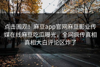 点击围观！麻豆app官网麻豆影业传媒在线麻豆吃瓜曝光，全网疯传真相真相大白评论区炸了