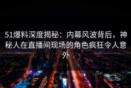 51爆料深度揭秘：内幕风波背后，神秘人在直播间现场的角色疯狂令人意外