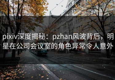 pixiv深度揭秘：pzhan风波背后，明星在公司会议室的角色异常令人意外
