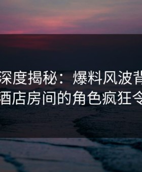 51爆料深度揭秘：爆料风波背后，圈内人在酒店房间的角色疯狂令人意外