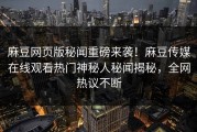 麻豆网页版秘闻重磅来袭！麻豆传媒在线观看热门神秘人秘闻揭秘，全网热议不断