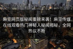 麻豆网页版秘闻重磅来袭！麻豆传媒在线观看热门神秘人秘闻揭秘，全网热议不断