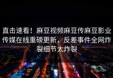 直击速看！麻豆视频麻豆传麻豆影业传媒在线重磅更新，反差事件全网炸裂细节太炸裂