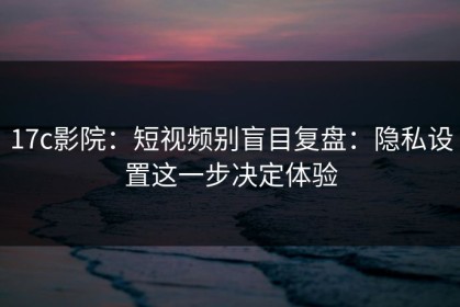 17c影院：短视频别盲目复盘：隐私设置这一步决定体验