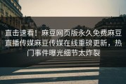 直击速看！麻豆网页版永久免费麻豆直播传媒麻豆传媒在线重磅更新，热门事件曝光细节太炸裂